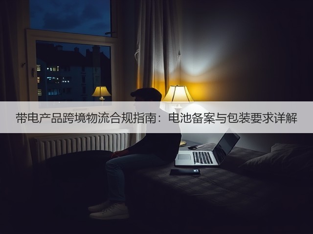 带电产品跨境物流合规指南:电池备案与包装要求详解(图1) 带电产品跨境物流合规指南:电池备案与包装要求详解(图1)
