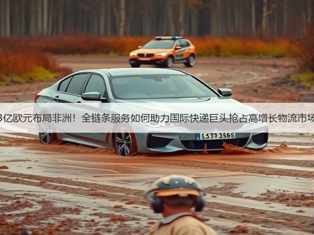3亿欧元布局非洲!全链条服务如何助力国际快递巨头抢占高增长物流市场(图1) 3亿欧元布局非洲!全链条服务如何助力国际快递巨头抢占高增长物流市场(图1)