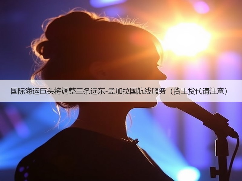 国际海运巨头将调整三条远东-孟加拉国航线服务(货主货代请注意) 国际海运巨头将调整三条远东-孟加拉国航线服务(货主货代请注意)