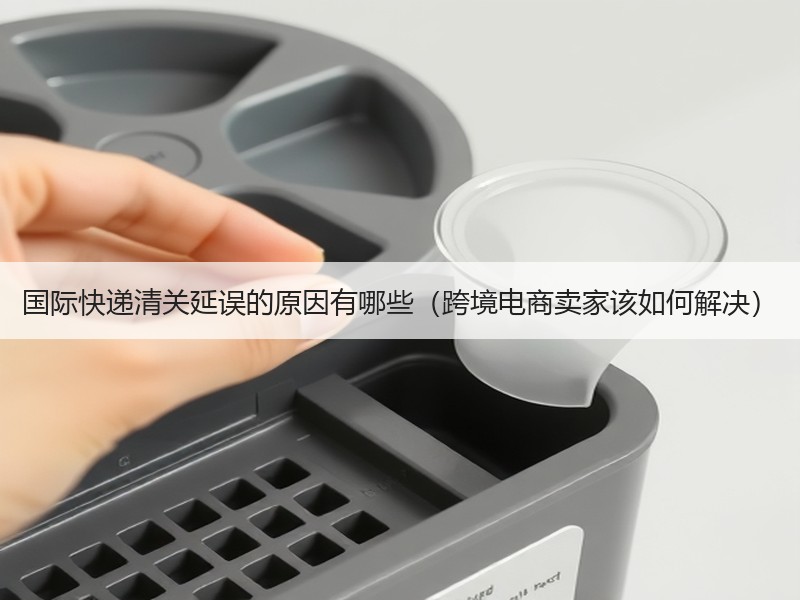 国际快递清关延误的原因有哪些（跨境电商卖家该如何解决）