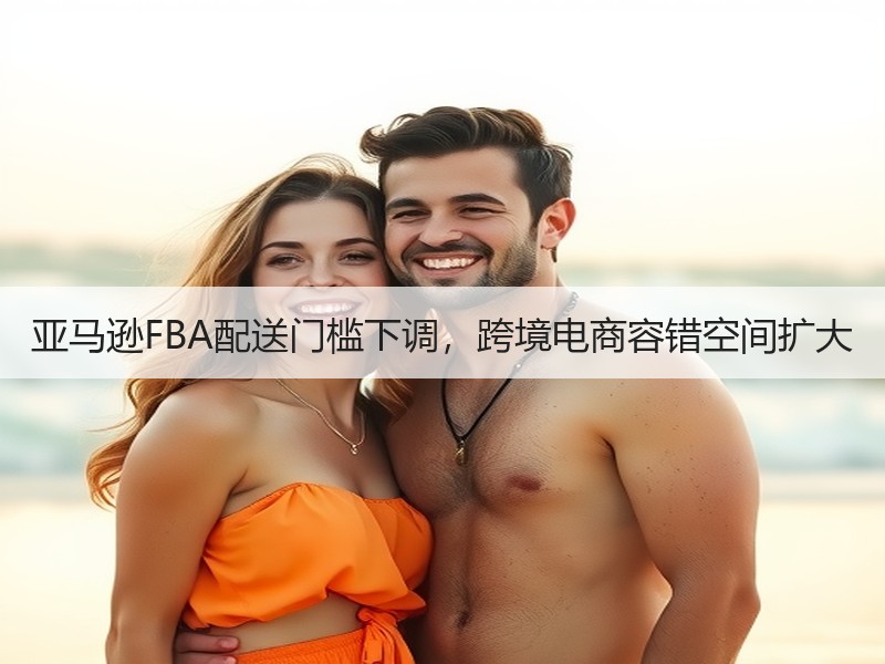 亚马逊FBA配送门槛下调,跨境电商容错空间扩大 亚马逊FBA配送门槛下调,跨境电商容错空间扩大
