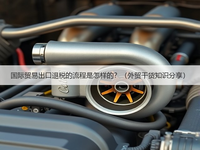 国际贸易出口退税的流程是怎样的?(外贸干货知识分享)(图2) 国际贸易出口退税的流程是怎样的?(外贸干货知识分享)(图2)