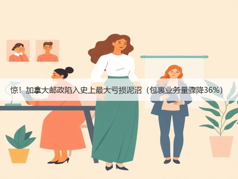 惊！加拿大邮政陷入史上最大亏损泥沼（包裹业务量骤降36%）