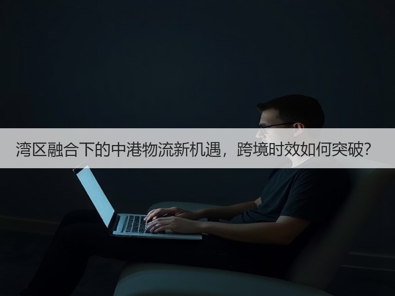 湾区融合下的中港物流新机遇，跨境时效如何突破？