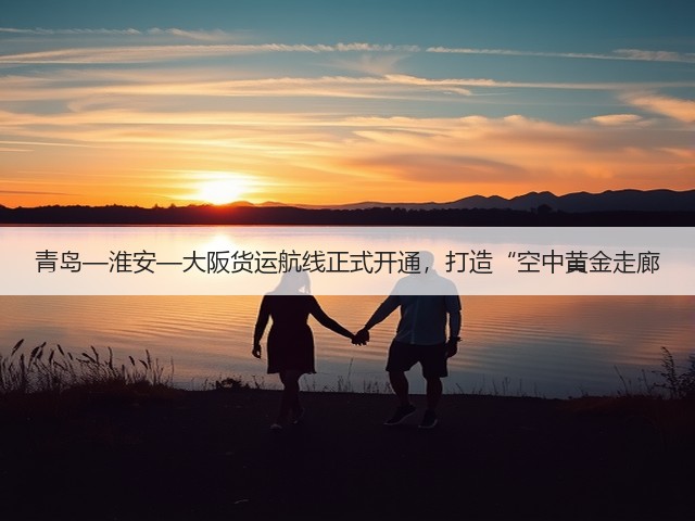 青岛—淮安—大阪货运航线正式开通，打造“空中黄金走廊(图1)