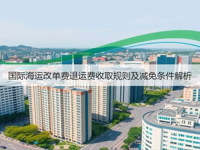 国际海运改单费退运费收取规则及减免条件解析(图2) 国际海运改单费退运费收取规则及减免条件解析(图2)