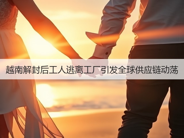 越南解封后工人逃离工厂引发全球供应链动荡(图1) 越南解封后工人逃离工厂引发全球供应链动荡(图1)