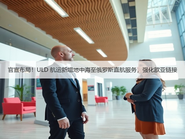 官宣布局!ULD 航运新增地中海至俄罗斯直航服务,强化欧亚链接(图1) 官宣布局!ULD 航运新增地中海至俄罗斯直航服务,强化欧亚链接(图1)