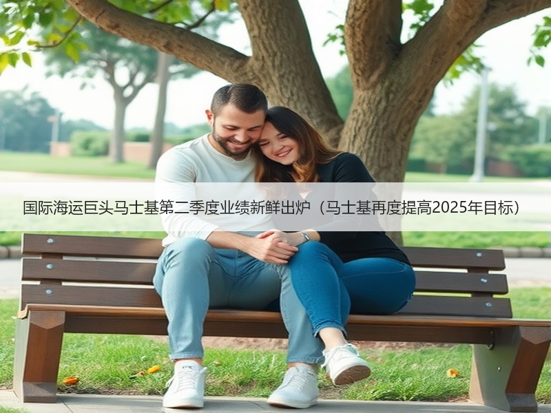 国际海运巨头马士基第二季度业绩新鲜出炉（马士基再度提高2025年目标）
