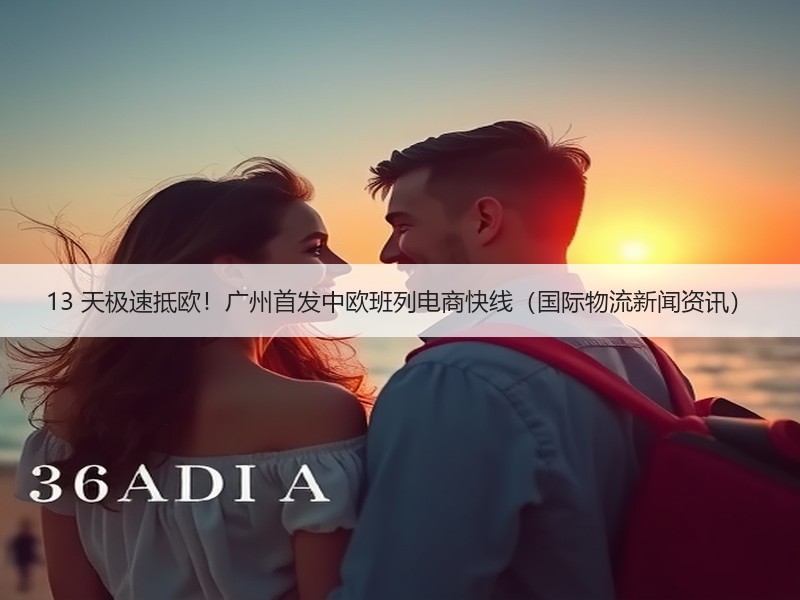 13 天极速抵欧!广州首发中欧班列电商快线(国际物流新闻资讯) 13 天极速抵欧!广州首发中欧班列电商快线(国际物流新闻资讯)