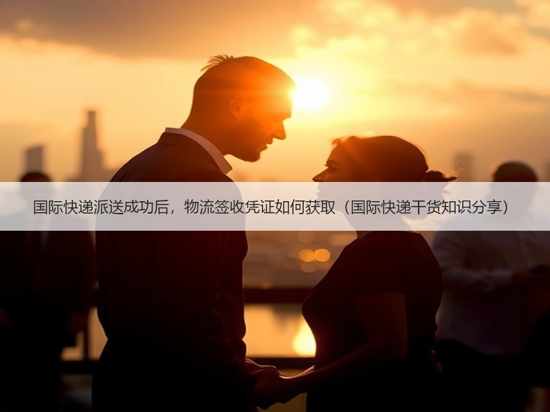 国际快递派送成功后，物流签收凭证如何获取（国际快递干货知识分享）