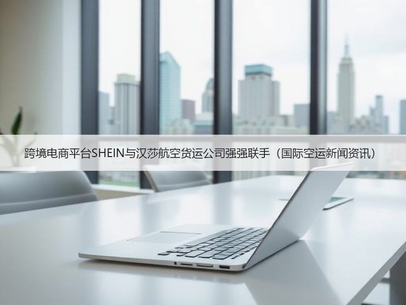 跨境电商平台SHEIN与汉莎航空货运公司强强联手（国际空运新闻资讯）
