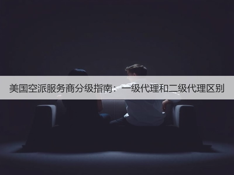 美国空派服务商分级指南:一级代理和二级代理区别 美国空派服务商分级指南:一级代理和二级代理区别